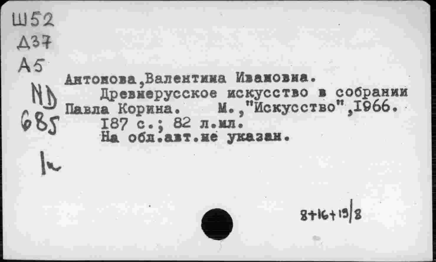 ﻿WS2
Антонова,Валентина Ивановна.
г|к Древнерусское искусство в собрании « Павла Корина. М. "Искусство",1©66.
187 с.; 82 л.ил!
На обл.авт.не указан.
